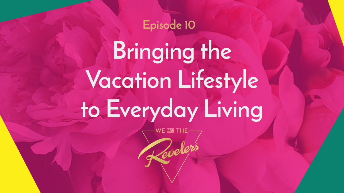 Episode 10: Bringing the Vacation Lifestyle to Everyday Living | we are the REVELERS